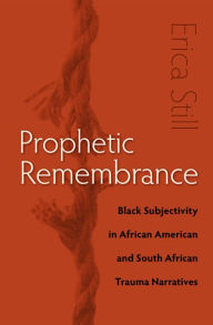 Title: Prophetic Remembrance: Black Subjectivity in African American and South African Trauma Narratives, Author: Erica Still