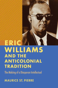 Title: Eric Williams and the Anticolonial Tradition: The Making of a Diasporan Intellectual, Author: Maurice St. Pierre