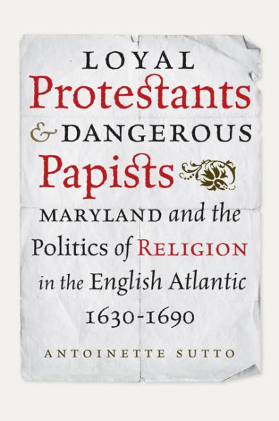 Loyal Protestants and Dangerous Papists: Maryland the Politics of Religion English Atlantic, 1630-1690