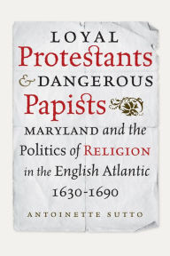 Title: Loyal Protestants and Dangerous Papists: Maryland and the Politics of Religion in the English Atlantic, 1630-1690, Author: Antoinette Sutto