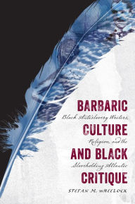 Title: Barbaric Culture and Black Critique: Black Antislavery Writers, Religion, and the Slaveholding Atlantic, Author: Stefan M. Wheelock