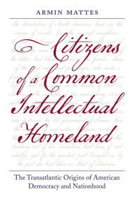 Title: Citizens of a Common Intellectual Homeland: The Transatlantic Origins of American Democracy and Nationhood, Author: Armin Mattes