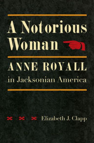 Title: A Notorious Woman: Anne Royall in Jacksonian America, Author: Elizabeth J. Clapp