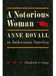 Title: A Notorious Woman: Anne Royall in Jacksonian America, Author: Elizabeth J. Clapp