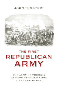 Title: The First Republican Army: The Army of Virginia and the Radicalization of the Civil War, Author: John H. Matsui