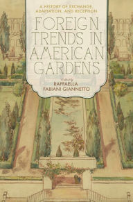 Title: Foreign Trends in American Gardens: A History of Exchange, Adaptation, and Reception, Author: Raffaella Fabiani Giannetto