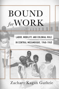 Title: Bound for Work: Labor, Mobility, and Colonial Rule in Central Mozambique, 1940-1965, Author: Zachary Kagan Guthrie