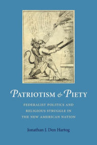 Title: Patriotism and Piety: Federalist Politics and Religious Struggle in the New American Nation, Author: Jonathan J. Den Hartog