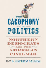 Title: The Cacophony of Politics: Northern Democrats and the American Civil War, Author: J. Matthew Gallman