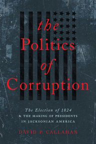 Title: The Politics of Corruption: The Election of 1824 and the Making of Presidents in Jacksonian America, Author: David P. Callahan