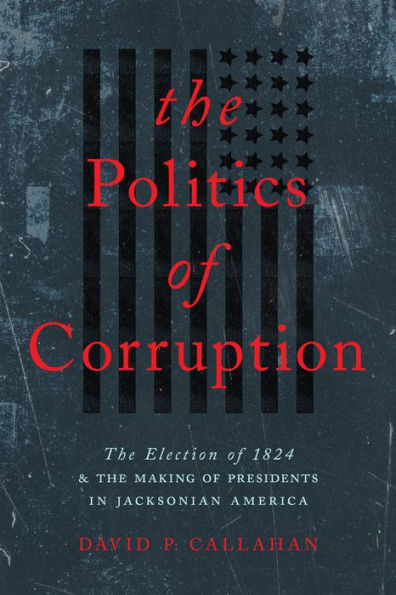 The Politics of Corruption: The Election of 1824 and the Making of Presidents in Jacksonian America