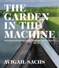 Title: The Garden in the Machine: Planning and Democracy in the Tennessee Valley Authority, Author: Avigail Sachs