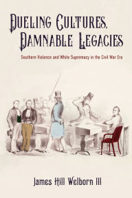 Title: Dueling Cultures, Damnable Legacies: Southern Violence and White Supremacy in the Civil War Era, Author: James Hill Welborn