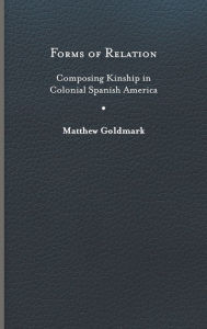 Title: Forms of Relation: Composing Kinship in Colonial Spanish America, Author: Matthew Goldmark