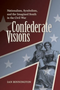 Title: Confederate Visions: Nationalism, Symbolism, and the Imagined South in the Civil War, Author: Ian Binnington