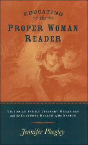 Title: Educating the Proper Woman Reader: Victorian Family Literary Magazines and the Cultural Health of the Nation, Author: JENNIFER PHEGLEY