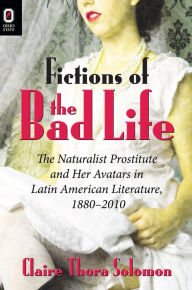 Title: Fictions of the Bad Life: The Naturalist Prostitute and Her Avatars in Latin American Literature, 1880-2010, Author: Claire Thora Solomon