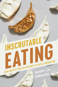 Title: Inscrutable Eating: Asian Appetites and the Rhetorics of Racial Consumption, Author: Jennifer Lin LeMesurier
