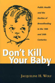 Title: DON T KILL YOUR BABY: PUBLIC HEALTH AND THE DECLINE OF BREASTF IN THE 19TH AND 20TH CENTURIES, Author: JACQUELINE WOLF