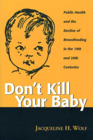 Title: Don't Kill Your Baby: Public Health and the Decline of Breastfeeding in the 19th and 20th Centuries, Author: JACQUELINE WOLF