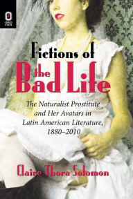 Title: Fictions of the Bad Life: The Naturalist Prostitute and Her Avatars in Latin American Literature, 1880-2010, Author: Claire Thora Solomon