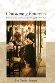 Title: CONSUMING FANTASIES: LABOR, LEISURE, AND THE LONDON SHOPGIRL,, Author: LISE SHAPIRO SANDERS