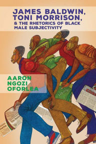 Title: James Baldwin, Toni Morrison, and the Rhetorics of Black Male Subjectivity, Author: Aaron Ngozi Oforlea
