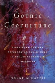 Title: Gothic Geoculture: Nineteenth-Century Representations of Cuba in the Transamerican Imaginary, Author: Ivonne M. Garcïa