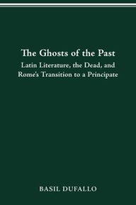 Title: THE GHOSTS OF THE PAST: LATIN LITERATURE, THE DEAD, AND ROME'S TRANSITION TO A PRINCIPATE, Author: BASIL DUFALLO