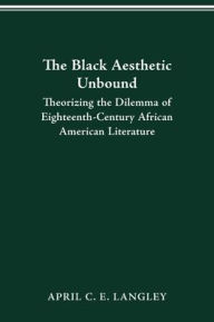 Title: The Black Aesthetic Unbound: Theorizing the Dilemma of Eighteenth-Century African American Literature, Author: April C.E. Langley
