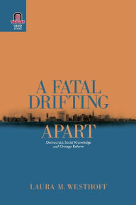 Title: A Fatal Drifting Apart: Democratic Social Knowledge and Chicago Reform, Author: Laura M. Westhoff