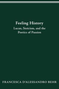 Title: FEELING HISTORY: LUCAN, STOICISM, AND THE POETICS OF PASSION, Author: FRANCESCA D'ALESSANDRO BEHR