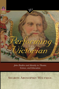 Title: PERFORMING THE VICTORIAN: JOHN RUSKIN AND IDENTITY IN THEATER, SCIENCE, AND EDUCATION, Author: SHARON ARONOFSKY WELTMAN
