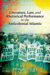 Title: Literature, Law, and Rhetorical Performance in the Anticolonial Atlantic, Author: Anne W. Gulick
