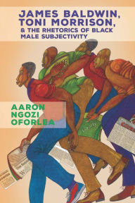 Title: James Baldwin, Toni Morrison, and the Rhetorics of Black Male Subjectivity, Author: Aaron Ngozi Oforlea