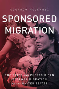 Title: Sponsored Migration: The State and Puerto Rican Postwar Migration to the United States, Author: Edgardo Meléndez