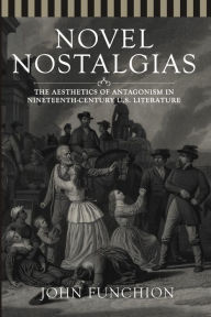 Title: Novel Nostalgias: The Aesthetics of Antagonism in Nineteenth Century U.S. Literature, Author: John Funchion