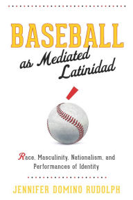 Title: Baseball as Mediated Latinidad: Race, Masculinity, Nationalism, and Performances of Identity, Author: Jennifer Domino Rudolph