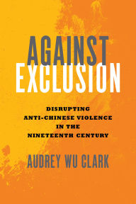 Title: Against Exclusion: Disrupting Anti-Chinese Violence in the Nineteenth Century, Author: Audrey Wu Clark