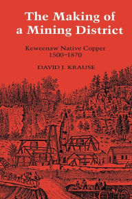 Title: The Making of a Mining District: Keweenaw Native Copper, 1500-1870, Author: David J Krause