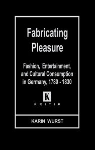 Title: Fabricating Pleasure: Fashion, Entertainment, and Cultural Consumption in Germany, 1780-1830, Author: Karin Wurst