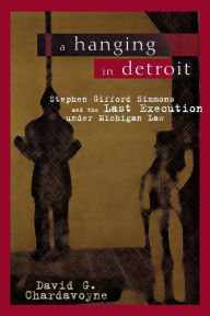 Title: A Hanging in Detroit: Stephen Gifford Simmons and the Last Execution under Michigan Law, Author: David Gardner Chardavoyne