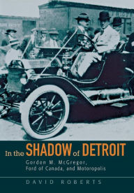Title: In the Shadow of Detroit: Gordon M. McGregor, Ford of Canada, and Motoropolis, Author: David Roberts