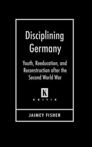 Title: Disciplining Germany: Youth, Reeducation, and Reconstruction after the Second World War, Author: Jaimey Fisher