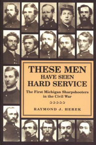 Title: These Men Have Seen Hard Service: The First Michigan Sharpshooters in the Civil War, Author: Raymond J. Herek