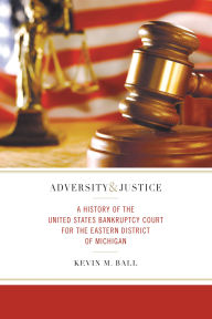 Title: Adversity and Justice: A History of the United States Bankruptcy Court for the Eastern District of Michigan, Author: Kevin M. Ball