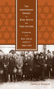 Title: The Independent Orders of B'nai B'rith and True Sisters: Pioneers of a New Jewish Identity, 1843-1914, Author: Cornelia Wilhelm