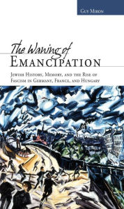 Title: The Waning of Emancipation: Jewish History, Memory, and the Rise of Fascism in Germany, France, and Hungary, Author: Guy Miron