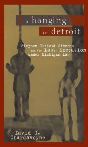 Title: A Hanging in Detroit: Stephen Gifford Simmons and the Last Execution under Michigan Law, Author: David Gardner Chardavoyne