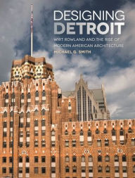 Title: Designing Detroit: Wirt Rowland and the Rise of Modern American Architecture, Author: Michael G. Smith